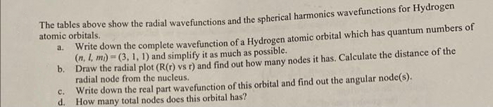 The tables above show the radial wavefunctions and the spherical harmonics wavefunctions for Hydrogen
atomic orbitals.
a. Write down the complete wavefunction of a Hydrogen atomic orbital which has quantum numbers of
(n, I, mi) = (3, 1, 1) and simplify it as much as possible.
b. Draw the radial plot (R(r) vs r) and find out how many nodes it has. Calculate the distance of the
radial node from the nucleus.
Write down the real part wavefunction of this orbital and find out the angular node(s).
d. How many total nodes does this orbital has?
с.
