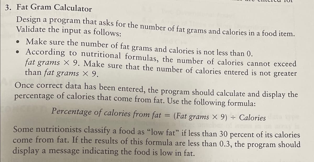 3. Fat Gram Calculator
Design a program that asks for the number of fat grams and calories in a food item.
Validate the input as follows:
• Make sure the number of fat grams and calories is not less than 0.
According to nutritional formulas, the number of calories cannot exceed
fat grams X 9. Make sure that the number of calories entered is not greater
than fat grams × 9.
Once correct data has been entered, the program should calculate and display the
percentage of calories that come from fat. Use the following formula:
Percentage of calories from fat = (Fat grams × 9) ÷ Calories
Some nutritionists classify a food as "low fat" if less than 30 percent of its calories
come from fat. If the results of this formula are less than 0.3, the program should
display a message indicating the food is low in fat.
