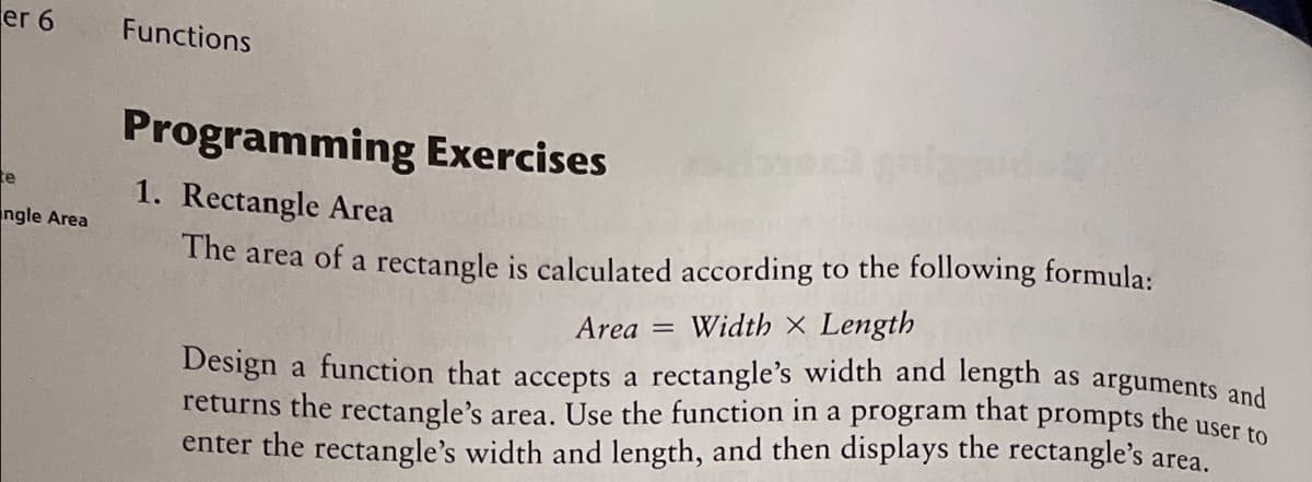 er 6
Functions
Programming Exercises
te
1. Rectangle Area
ngle Area
The area of a rectangle is calculated according to the following formula:
Area =
Width X Length
Design a function that accepts a rectangle's width and length as arguments and
returns the rectangle's area. Use the function in a program that prompts the user to
enter the rectangle's width and length, and then displays the rectangle's area.
