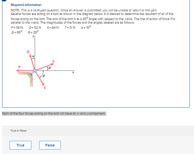 Required information
NOTE: This is a multi-part question. Once an answer is submitted, you will be unable to return to this part.
Several forces are acting on a bolt as shown in the diagram below. It is desired to determine the resultant of all of the
forces acting on the bolt. The axis of the bolt is at a 45° angle with respect to the x-axis. The line of action of force Pls
parallel to the x-axis. The magnitudes of the forces and the angles labeled are as follows:
P=38 N
S= 64 N
T=31 N
a=15°
B= 65°
True or False
Q= 52 N
8= 25°
True
T
Each of the four forces acting on the bolt will have an x-and y-component.
S
False