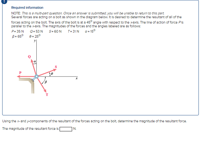 Required information
NOTE: This is a multi-part question. Once an answer is submitted, you will be unable to return to this part
Several forces are acting on a bolt as shown in the diagram below. It is desired to determine the resultant of all of the
forces acting on the bolt. The axis of the bolt is at a 45° angle with respect to the x-axis. The line of action of force Pis
parallel to the x-axis. The magnitudes of the forces and the angles labeled are as follows:
P= 35 N
S= 60 N
T=31 N
a=15°
B= 65°
Q = 53 N
8= 25°
T
S
Using the x-and y-components of the resultant of the forces acting on the bolt, determine the magnitude of the resultant force.
The magnitude of the resultant force is
N.