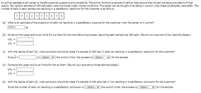 An airline operates a call center to handle customer questions and complaints. The airline monitors a sample of calls to help ensure that the service being provided is of high
quality. Ten random samples of 100 calls each were monitored under normal conditions. The center can be thought of as being in control when these 10 samples were taken. The
number of calls in each sample not resulting in a satisfactory resolution for the customer is as follows.
4 6
(a) What is an estimate of the proportion of calls not resulting in a satisfactory outcome for the customer when the center is in control?
0.0410
X
(b) Construct the upper and lower limits for a p chart for the manufacturing process, assuming each sample has 100 calls. (Round your answers to four decimal places.)
UCL =
LCL =
(c) With the results of part (b), what conclusion should be made if a sample of 100 has 13 calls not resulting in a satisfactory resolution for the customer?
Sincep=
is --Select--- ✔ the control limits, the process is --Select---
for the sample.
(d) Compute the upper and lower limits for the np chart. (Round your answers to three decimal places.)
UCL =
LCL =
(e) With the results of part (d), what conclusion should be made if a sample of 100 calls has 13 not resulting in a satisfactory conclusion for the customer?
Since the number of calls not resulting in a satisfactory conclusion is --Select-- the control limits, the process is --Select--- for the sample.