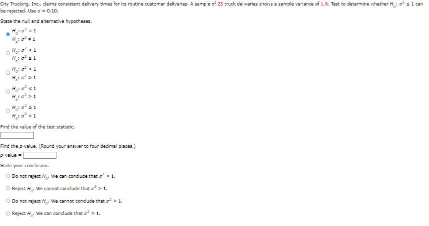 City Trucking, Inc., claims consistent delivery times for its routine customer deliveries. A sample of 23 truck deliveries shows a sample variance of 1.6. Test to determine whether H: ² s 1 can
be rejected. Use a = 0.10.
State the null and alternative hypotheses.
H₂₁:0² = 1
: 0² # 1
0 H₂:0² > 1
H₂:0² s1
O
H₂:0² 21
H: ² s1
O
H₂:0² > 1
0 H₁:0² 21
H₂:0² <1
Find the value of the test statistic.
Find the p-value. (Round your answer to four decimal places.)
p-value =
State your conclusion.
O Do not reject H. We can conclude that o² > 1.
Reject H. We cannot conclude that o² > 1.
O Do not reject H. We cannot conclude that ² > 1.
O Reject H. We can conclude that ² > 1.