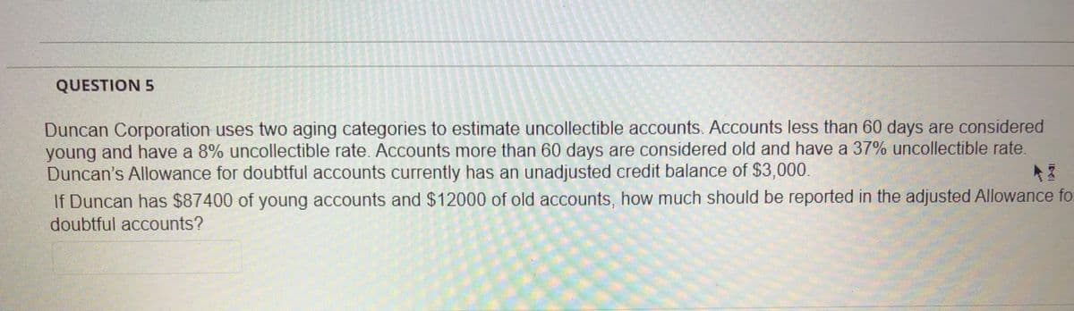 QUESTION 5
Duncan Corporation uses two aging categories to estimate uncollectible accounts. Accounts less than 60 days are considered
young and have a 8% uncollectible rate. Accounts more than 60 days are considered old and have a 37% uncollectible rate.
Duncan's Allowance for doubtful accounts currently has an unadjusted credit balance of $3,000.
If Duncan has $87400 of young accounts and $12000 of old accounts, how much should be reported in the adjusted Allowance fo.
doubtful accounts?
