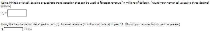 Using Minitab or Excel, develop a quadratic trend equation that can be used to forecast revenue (in millions of dollars). (Round your numerical values to three decimal
places.)
T₁ =
Using the trend equation developed in part (b), forecast revenue (in millions of dollars) in year 11. (Round your answer to two decimal places.)
$
million