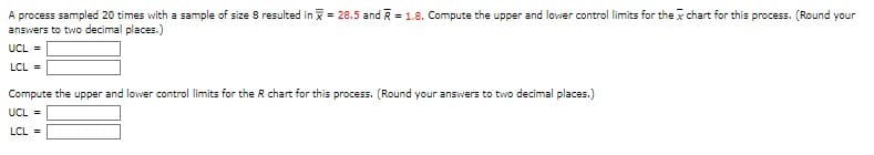 A process sampled 20 times with a sample of size 8 resulted in = 28.5 and R = 1.8. Compute the upper and lower control limits for the chart for this process. (Round your
answers to two decimal places.)
UCL =
LCL =
Compute the upper and lower control limits for the R chart for this process. (Round your answers to two decimal places.)
UCL =
LCL =