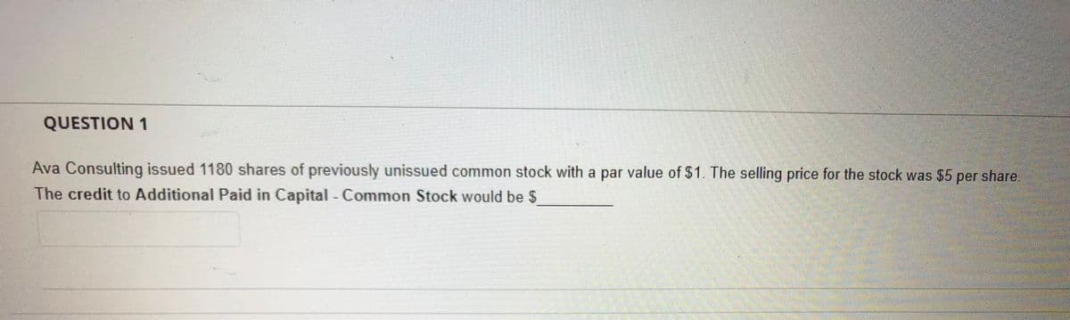 QUESTION 1
Ava Consulting issued 1180 shares of previously unissued common stock with a par value of $1. The selling price for the stock was $5 share
The credit to Additional Paid in Capital - Common Stock would be $
per
