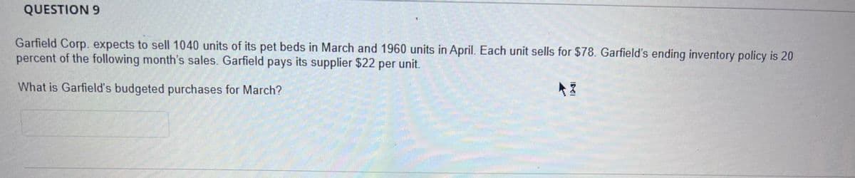 QUESTION 9
Garfield Corp. expects to sell 1040 units of its pet beds in March and 1960 units in April. Each unit sells for $78. Garfield's ending inventory policy is 20
percent of the following month's sales. Garfield pays its supplier $22 per unit.
What is Garfield's budgeted purchases for March?
AZ