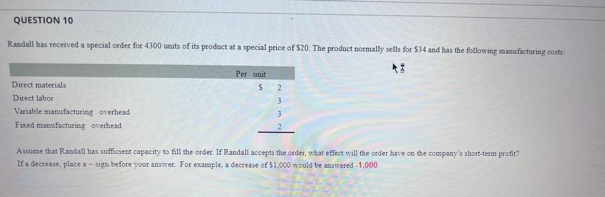 QUESTION 10
Randall has received a special order for 4300 units of its product at a special price of $20. The product normally sells for $34 and has the following manufacturing costs:
AZ
Direct materials
Direct labor
Variable manufacturing overhead
Fixed manufacturing overhead
Per unit
2
3
3
2
Assume that Randall has sufficient capacity to fill the order. If Randall accepts the order, what effect will the order have on the company's short-term profit?
***
If a decrease, place a sign before your answer. For example, a decrease of $1,000 would be answered -1,000.