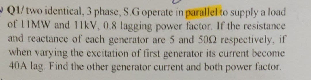 Q1/two identical, 3 phase, S.G operate in parallel to supply a load
of 11MW and 11kV, 0.8 lagging power factor. If the resistance
and reactance of each generator are 5 and 500 respectively, if
when varying the excitation of first generator its current become
40A lag. Find the other generator current and both power factor.