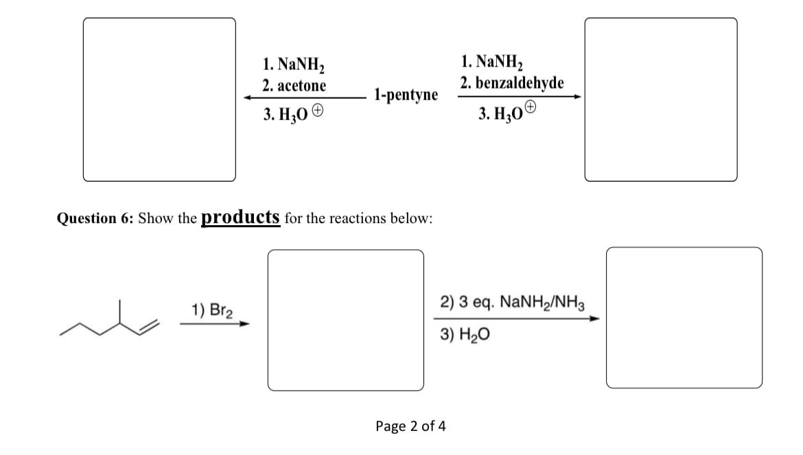 1. NaNH,
2. acetone
1-pentyne
3. H₂O
+
Question 6: Show the products for the reactions below:
1) Br2
Page 2 of 4
1. NaNH,
2. benzaldehyde
3. H₂O
2) 3 eq. NaNH2/NH3
3) H₂O