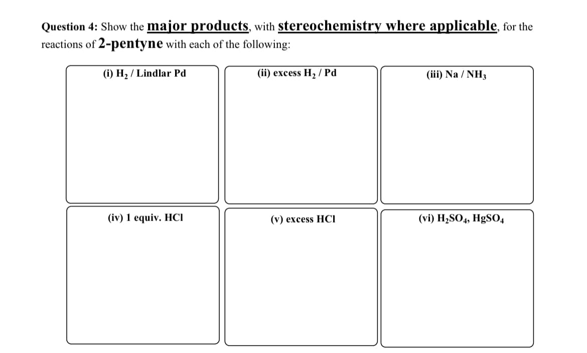 Question 4: Show the major products, with stereochemistry where applicable, for the
reactions of 2-pentyne with each of the following:
(i) H₂/Lindlar Pd
(ii) excess H2 Pd
(iii) Na / NH3
(iv) 1 equiv. HCI
(v) excess HCI
(vi) H2SO4, HgSO4