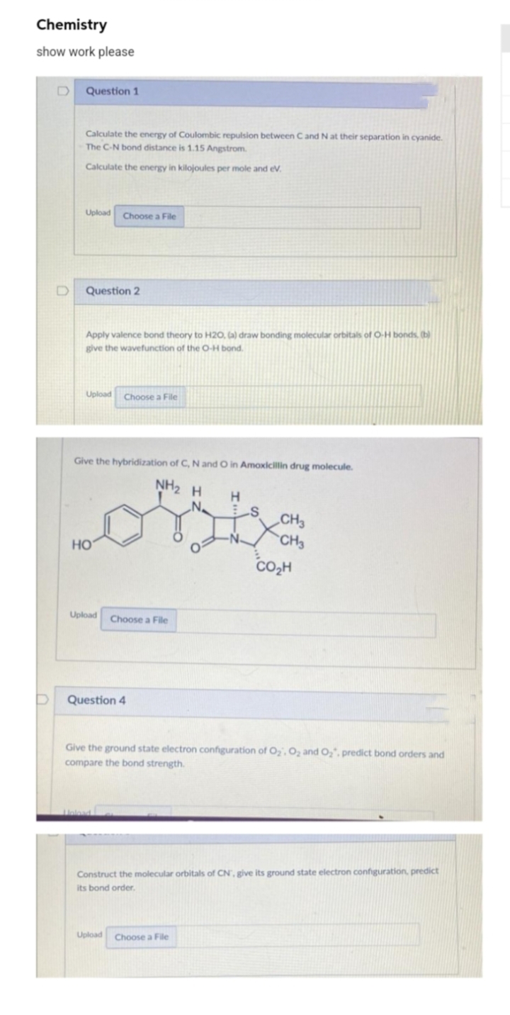 Chemistry
show work please
Question 1
Calculate the energy of Coulombic repulsion between Cand N at their separation in cyanide.
The C-N bond distance is 1.15 Angstrom.
Calculate the energy in kilojoules per mole and ev.
Upload
Choose a File
Question 2
Apply valence bond theory to H20, (a) draw bonding molecular orbitals of O-H bonds. (b)
give the wavefunction of the O-H bond.
Upload
Choose a File
Give the hybridization of C, N and O in Amoxicillin drug molecule.
NH2 H
H.
„CH3
`CH3
HO
co,H
Upload
Choose a File
Question 4
Give the ground state electron configuration of 02, 02 and O,, predict bond orders and
compare the bond strength.
Construct the molecular orbitals of CN, give its ground state electron configuration, predict
its bond order.
Upload
Choose a File
