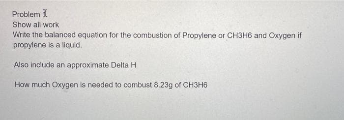 Problem 1
Show all work
Write the balanced equation for the combustion of Propylene or CH3H6 and Oxygen if
propylene is a liquid.
Also include an approximate Delta H
How much Oxygen is needed to combust 8.23g of CH3H6

