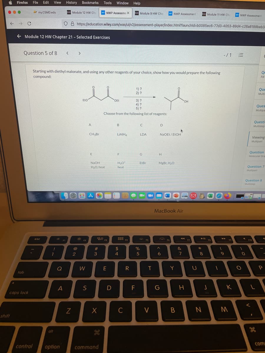 Firefox
File
Edit
View
History
Bookmarks
Tools
Window Help
my.CSMD.edu
I
Module 12 HW Chi
wr NWP Assessme X
De Module 9 HW Cha
W NWP Assessment
I Module 11 HW Che
w NWP Assessment
O 8 https://education.wiley.com/was/ui/v2/assessment-player/index.html?launchld=b0085ec6-77d3-4053-89d4-c26a8188beb3-
E Module 12 HW Chapter 21 - Selected Exercises
Question 5 of 8
-/1 E
Starting with diethyl malonate, and using any other reagents of your choice, show how you would prepare the following
compound:
Fill
1) ?
2) ?
Que
Multi
EtO
3)?
4) ?
5) ?
Choose from the following list of reagents:
OEt
HO.
Ques
Multipa
Questi
A
B
D
Multistep
CH3Br
LIAIH4
LDA
NaOEt / EtOH
Viewing
Multipart
Question
E
G
H.
Molecular Dra
NaOH
EtBr
MgBr, H,O
H20, heat
heat
Question 7
Multipart
Question 8
Multistep
MacBook Air
esc
F2
F3
F4
FS
F10
@
23
$
%
&
1
2
3
4
7
8
W
E
R
Y
tab
A
S
D
F
caps lock
C
V
shift
alt
coms
control
option
command
