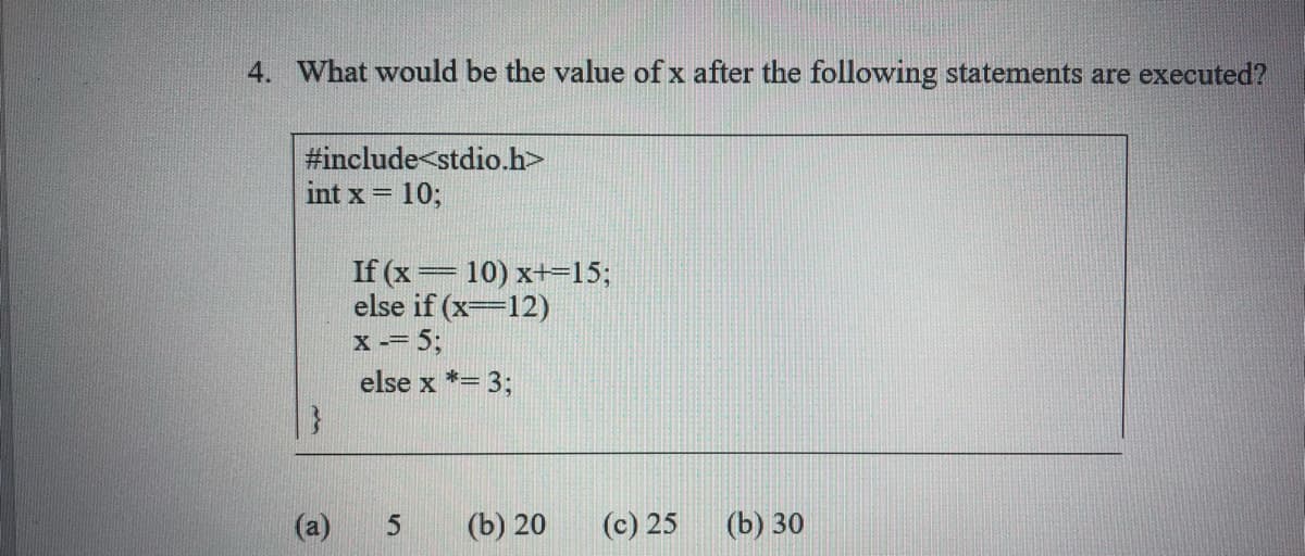 4. What would be the value of x after the following statements are executed?
#include<stdio.h>
int x = 10;
If (x= 10) x+=15;
else if (x=12)
X -= 5;
else x *= 3;
(a)
(b) 20
(c) 25
(b) 30
