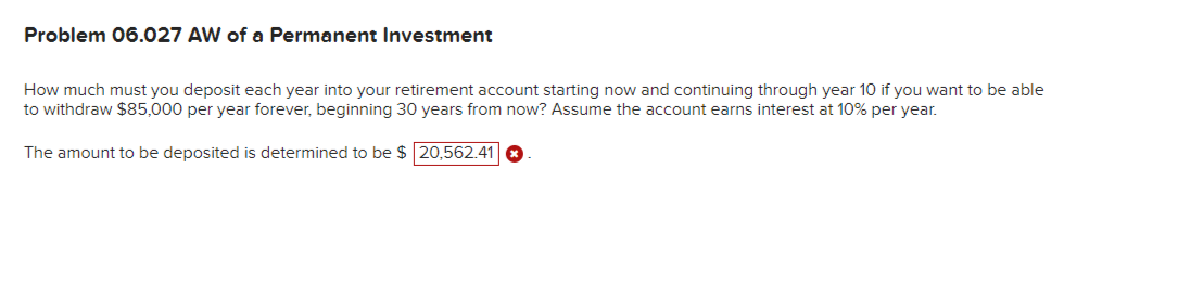 Problem 06.027 AW of a Permanent Investment
How much must you deposit each year into your retirement account starting now and continuing through year 10 if you want to be able
to withdraw $85,000 per year forever, beginning 30 years from now? Assume the account earns interest at 10% per year.
The amount to be deposited is determined to be $ 20,562.41