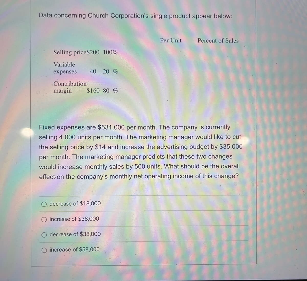 Data concerning Church Corporation's single product appear below:
Selling price $200 100%
Variable
expenses
40 20 %
Contribution
margin $160 80 %
decrease of $18,000
Fixed expenses are $531,000 per month. The company is currently
selling 4,000 units per month. The marketing manager would like to cut
the selling price by $14 and increase the advertising budget by $35,000
per month. The marketing manager predicts that these two changes
would increase monthly sales by 500 units. What should be the overall
effect on the company's monthly net operating income of this change?
increase of $38,000
decrease of $38,000
Per Unit
O increase of $58,000
Percent of Sales