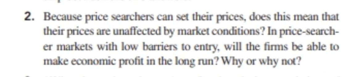 2. Because price searchers can set their prices, does this mean that
their prices are unaffected by market conditions? In price-search-
er markets with low barriers to entry, will the firms be able to
make economic profit in the long run? Why or why not?