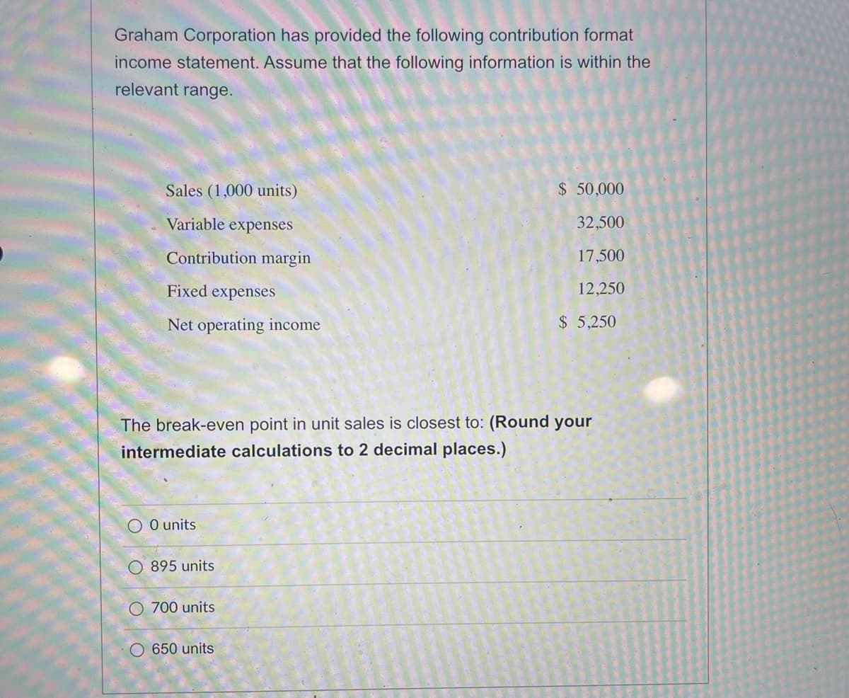 Graham Corporation has provided the following contribution format
income statement. Assume that the following information is within the
relevant range.
Sales (1,000 units)
Variable expenses
Contribution margin
Fixed expenses
Net operating income
O 0 units
O 895 units
The break-even point in unit sales is closest to: (Round your
intermediate calculations to 2 decimal places.)
700 units
$ 50,000
O 650 units
32,500
17,500
12,250
$ 5,250