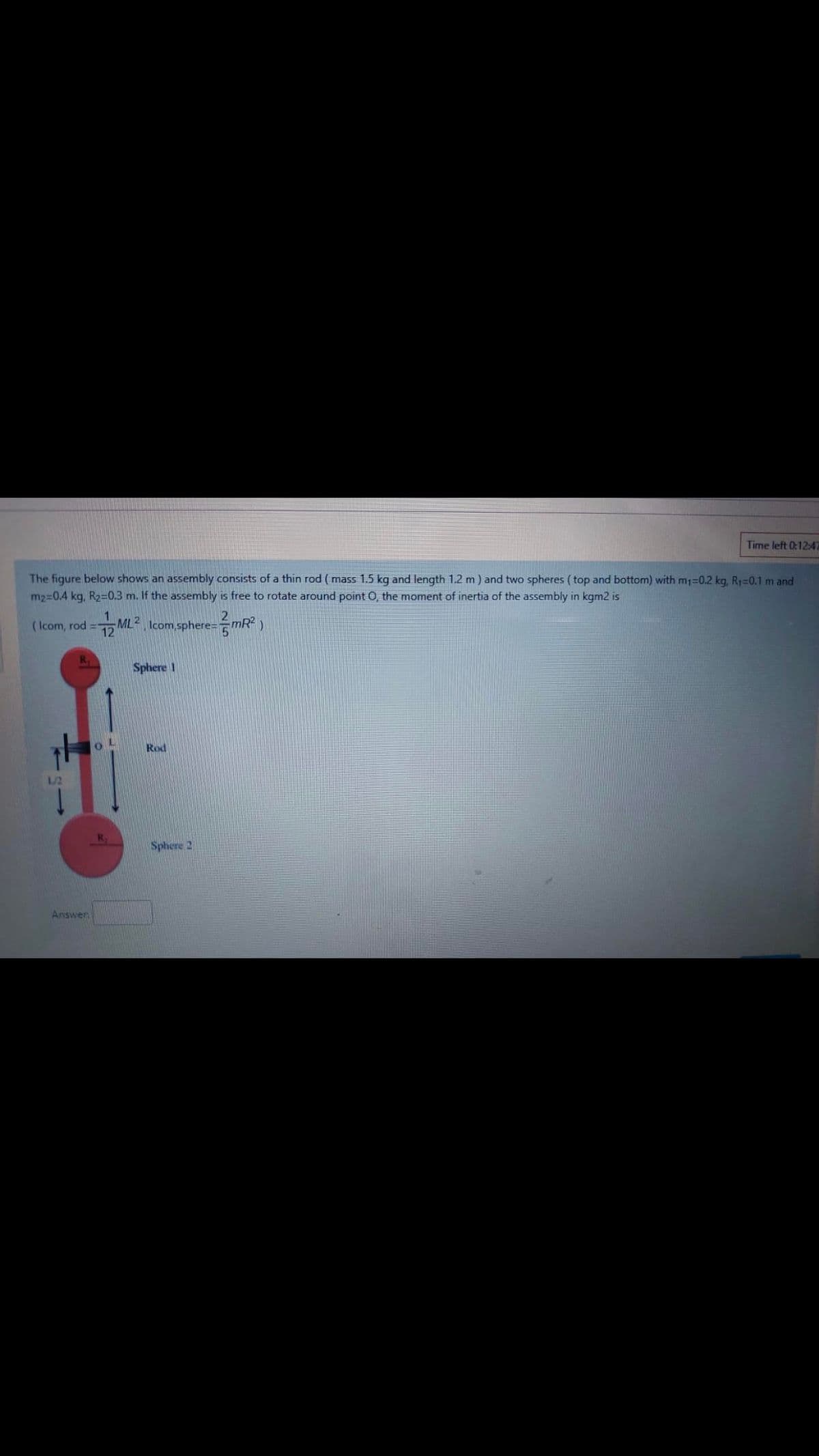 Time left 0:12:47
The figure below shows an assembly consists of a thin rod ( mass 1.5 kg and length 1.2 m) and two spheres ( top and bottom) with m=0.2 kg, R1=0.1 m and
m2 0.4 kg, R2=0.3 m. If the assembly is free to rotate around point O, the moment of inertia of the assembly in kgm2 is
12
( Icom, rod =-
12
Icom sphere==mR?
Sphere 1
Rod
L/2
Sphere 2
Answer
