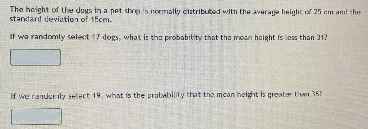 The height of the dogs in a pet shop is normally distributed with the average height of 25 cm and the
standard deviation of 15cm.
If we randomly select 17 dogs, what is the probability that the mean height is less than 31?
If we randonmly select 19, what is the probability that the mean height is greater than 36?
