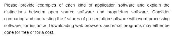 Please provide examples of each kind of application software and explain the
distinctions between open source software and proprietary software. Consider
comparing and contrasting the features of presentation software with word processing
software, for instance. Downloading web browsers and email programs may either be
done for free or for a cost.
