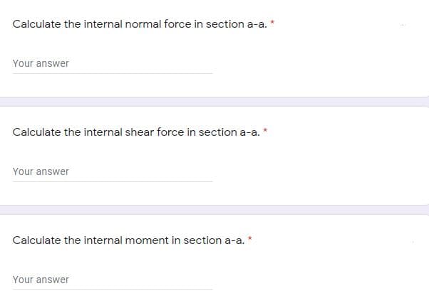 Calculate the internal normal force in section a-a. *
Your answer
Calculate the internal shear force in section a-a. *
Your answer
Calculate the internal moment in section a-a.
Your answer
