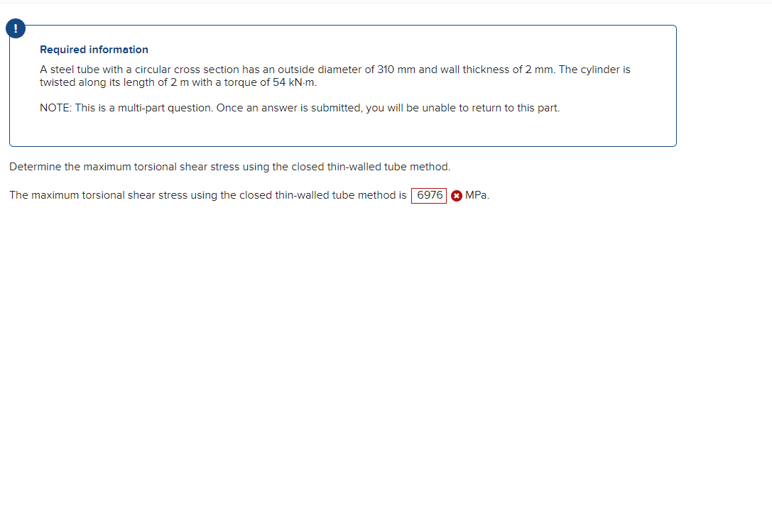 !
Required information
A steel tube with a circular cross section has an outside diameter of 310 mm and wall thickness of 2 mm. The cylinder is
twisted along its length of 2 m with a torque of 54 kN-m.
NOTE: This is a multi-part question. Once an answer is submitted, you will be unable to return to this part.
Determine the maximum torsional shear stress using the closed thin-walled tube method.
The maximum torsional shear stress using the closed thin-walled tube method is 6976 a MPa.
