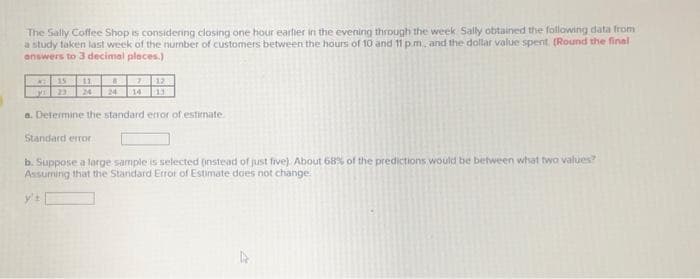 The Sally Coffee Shop is considering closing one hour earlier in the evening through the week Sally obtained the following data from
a study taken last week of the number of customers between the hours of 10 and 11 pm, and the dollar value spent. (Round the final
answers to 3 decimal places.)
15 11
MI
87
17
13
a. Determine the standard error of estimate.
Standard error
b. Suppose a large sample is selected (instead of just five). About 68% of the predictions would be between what two values?
Assuming that the Standard Error of Estimate does not change.