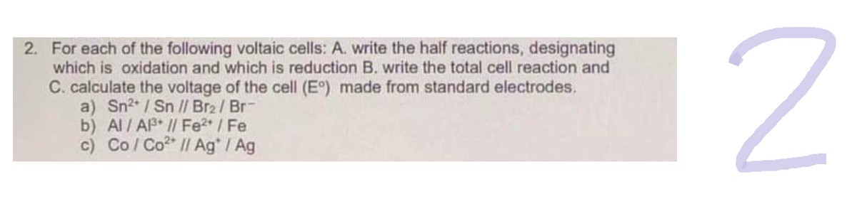 2. For each of the following voltaic cells: A. write the half reactions, designating
which is oxidation and which is reduction B. write the total cell reaction and
C. calculate the voltage of the cell (E°) made from standard electrodes.
a) Sn²+ / Sn // Br2 / Br-
b) Al / A³ // Fe²+ / Fe
c) Co / Co? || Ag" I Ag
2