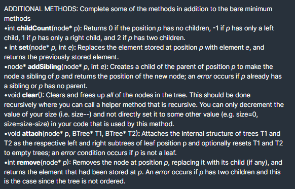 ADDITIONAL METHODS: Complete some of the methods in addition to the bare minimum
methods
•int childCount(node* p): Returns O if the position p has no children, -1 if p has only a left
child, 1 if p has only a right child, and 2 if p has two children.
• int set(node* p, int e): Replaces the element stored at position p with element e, and
returns the previously stored element.
•node* addSibling(node* p, int e): Creates a child of the parent of position p to make the
node a sibling of p and returns the position of the new node; an error occurs if p already has
a sibling or p has no parent.
•void clear(): Clears and frees up all of the nodes in the tree. This should be done
recursively where you can call a helper method that is recursive. You can only decrement the
value of your size (i.e. size--) and not directly set it to some other value (e.g. size=0,
size=size-size) in your code that is used by this method.
•void attach(node* p, BTree* T1, BTree* T2): Attaches the internal structure of trees T1 and
T2 as the respective left and right subtrees of leaf position p and optionally resets T1 and T2
to empty trees; an error condition occurs if p is not a leaf.
•int remove(node* p): Removes the node at position p, replacing it with its child (if any), and
returns the element that had been stored at p. An error occurs if p has two children and this
is the case since the tree is not ordered.
