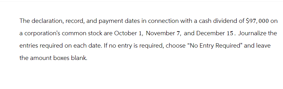 The declaration, record, and payment dates in connection with a cash dividend of $97,000 on
a corporation's common stock are October 1, November 7, and December 15. Journalize the
entries required on each date. If no entry is required, choose "No Entry Required" and leave
the amount boxes blank.