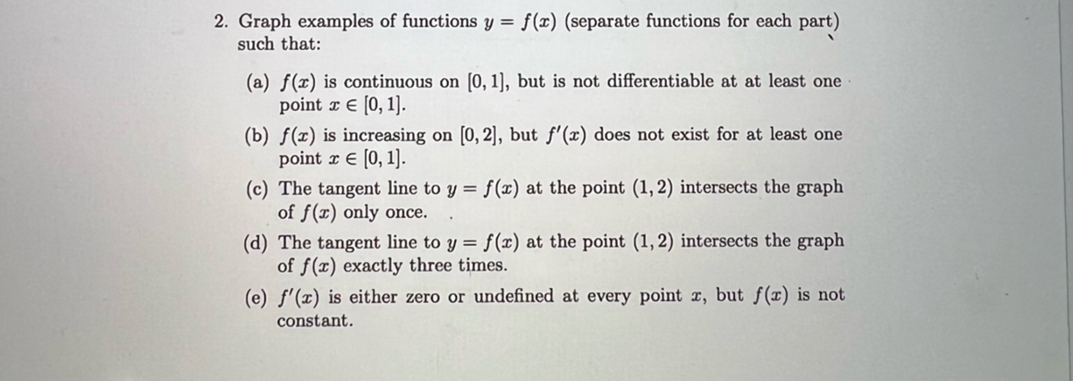 2. Graph examples of functions y = f(x) (separate functions for each part)
such that:
(a) f(x) is continuous on [0, 1], but is not differentiable at at least one
point x = [0, 1].
(b) f(x) is increasing on [0, 2], but f'(x) does not exist for at least one
point x = [0, 1].
(c) The tangent line to y = f(x) at the point (1, 2) intersects the graph
of f(r) only once.
(d) The tangent line to y = f(x) at the point (1, 2) intersects the graph
of f(x) exactly three times.
(e) f'(x) is either zero or undefined at every point x, but f(x) is not
constant.