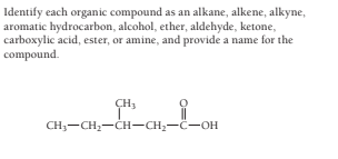 Identify each organic compound as an alkane, alkene, alkyne,
aromatic hydrocarbon, alcohol, ether, aldehyde, ketone,
carboxylic acid, ester, or amine, and provide a name for the
compound.
CH3
CH3-CH2-CH-CH;-C-OH
