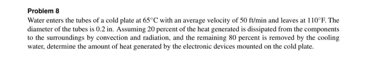 Problem 8
Water enters the tubes of a cold plate at 65°C with an average velocity of 50 ft/min and leaves at 110°F. The
diameter of the tubes is 0.2 in. Assuming 20 percent of the heat generated is dissipated from the components
to the surroundings by convection and radiation, and the remaining 80 percent is removed by the cooling
water, determine the amount of heat generated by the electronic devices mounted on the cold plate.