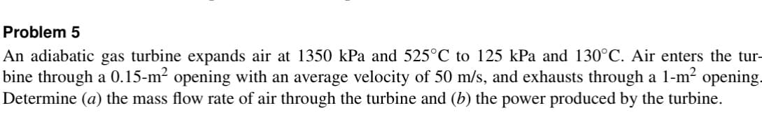 Problem 5
An adiabatic gas turbine expands air at 1350 kPa and 525°C to 125 kPa and 130°C. Air enters the tur
bine through a 0.15-m² opening with an average velocity of 50 m/s, and exhausts through a 1-m² opening.
Determine (a) the mass flow rate of air through the turbine and (b) the power produced by the turbine.