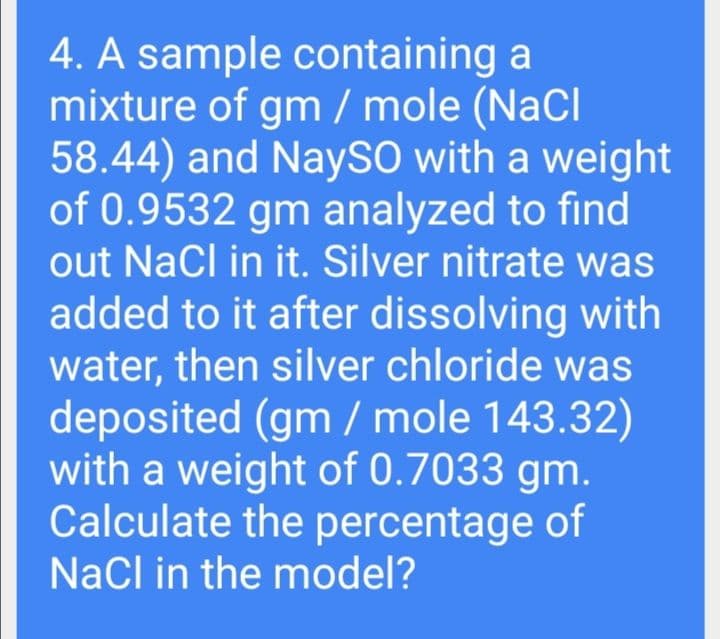 4. A sample containing a
mixture of gm / mole (NaCl
58.44) and NaySO with a weight
of 0.9532 gm analyzed to find
out Nacl in it. Silver nitrate was
added to it after dissolving with
water, then silver chloride was
deposited (gm / mole 143.32)
with a weight of 0.7033 gm.
Calculate the percentage of
Nacl in the model?
