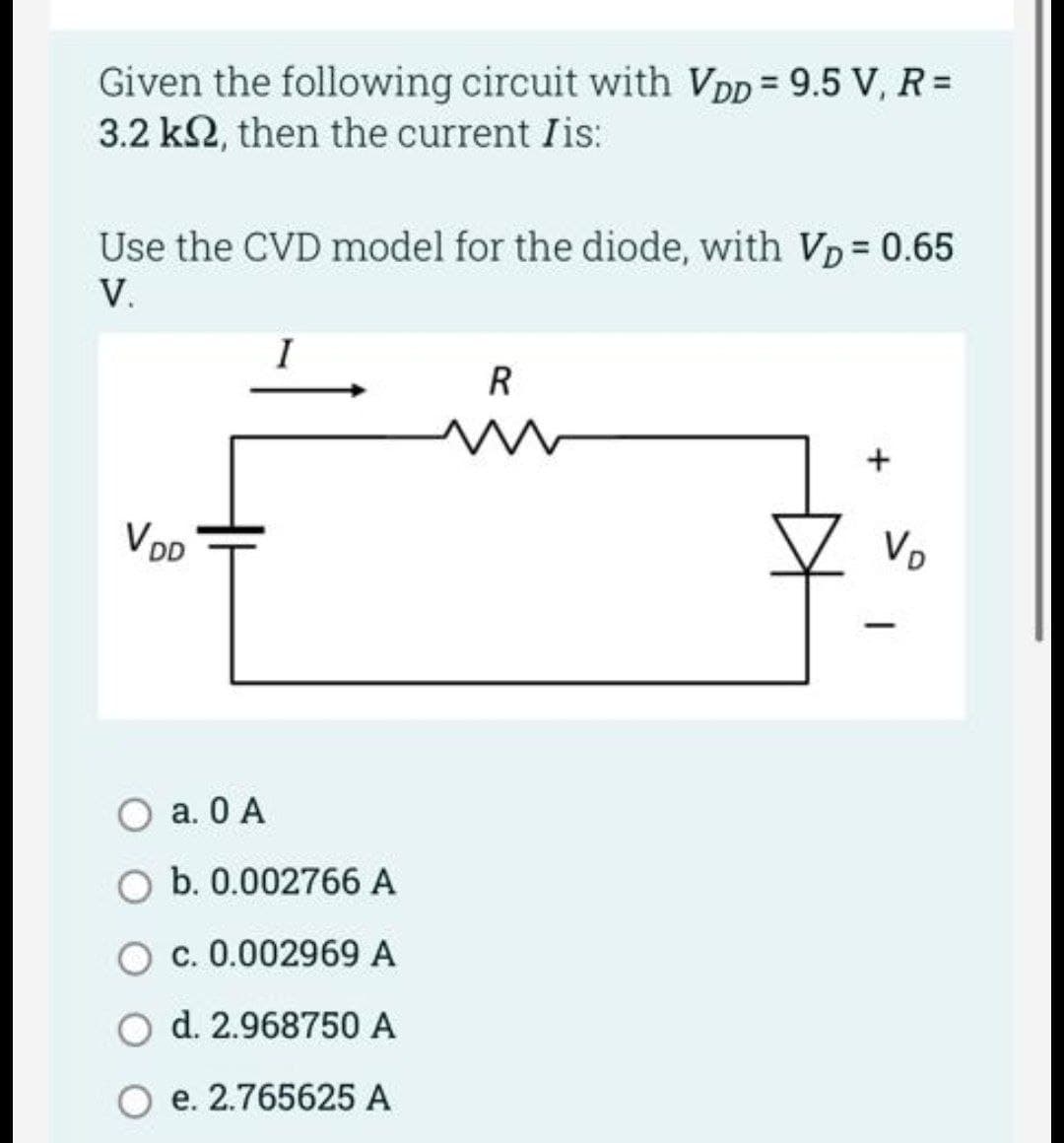 Given the following circuit with VDD = 9.5 V, R =
3.2 k2, then the current Iis:
Use the CVD model for the diode, with VD = 0.65
V.
VDD
I
a. 0 A
O b. 0.002766 A
c. 0.002969 A
d. 2.968750 A
e. 2.765625 A
R
N
V₂