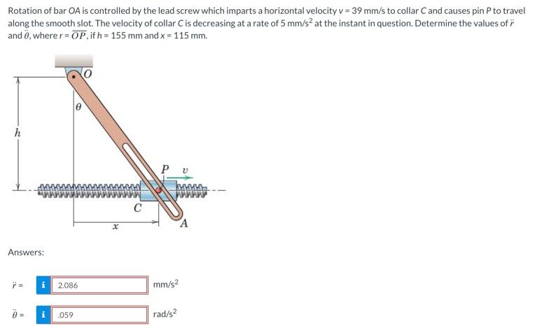 Rotation of bar OA is controlled by the lead screw which imparts a horizontal velocity v = 39 mm/s to collar C and causes pin P to travel
along the smooth slot. The velocity of collar C is decreasing at a rate of 5 mm/s² at the instant in question. Determine the values of
and 0, where r = OP, if h=155 mm and x = 115 mm.
h
Answers:
Ÿ=
2.086
i .059
x
C
mm/s2
rad/s2
A