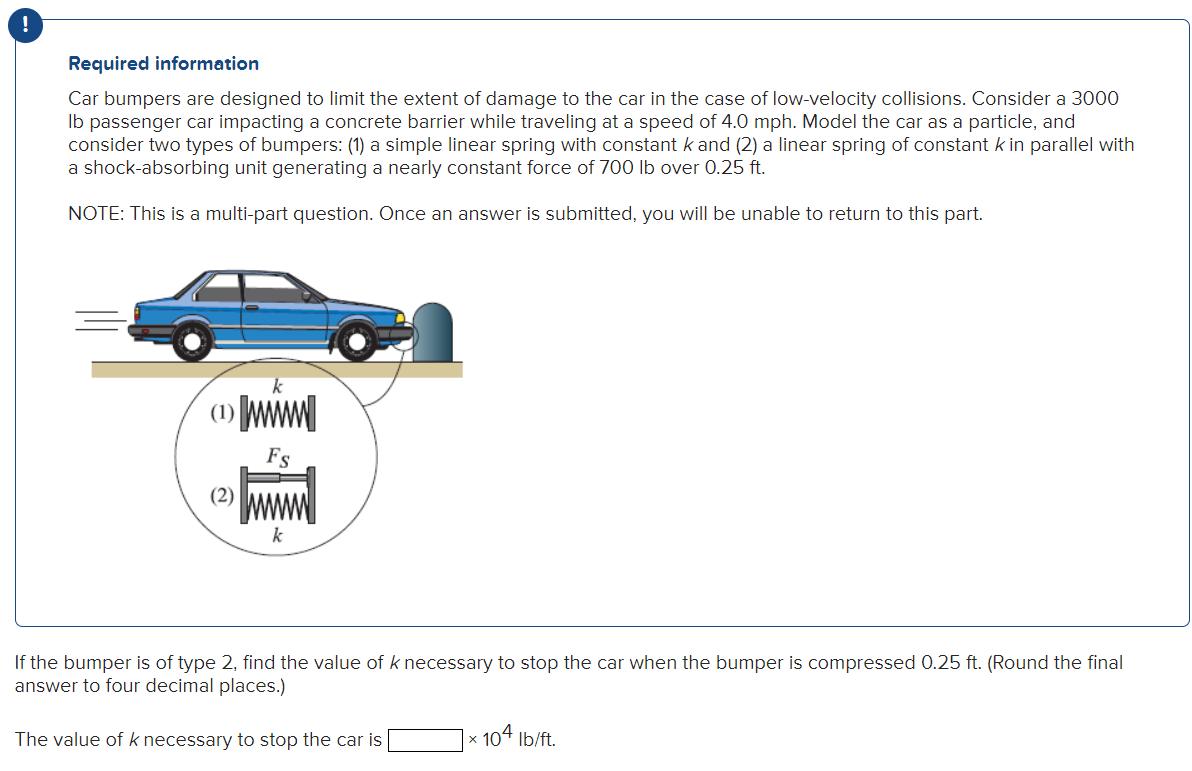 Required information
Car bumpers are designed to limit the extent of damage to the car in the case of low-velocity collisions. Consider a 3000
lb passenger car impacting a concrete barrier while traveling at a speed of 4.0 mph. Model the car as a particle, and
consider two types of bumpers: (1) a simple linear spring with constant k and (2) a linear spring of constant k in parallel with
a shock-absorbing unit generating a nearly constant force of 700 lb over 0.25 ft.
NOTE: This is a multi-part question. Once an answer is submitted, you will be unable to return to this part.
(1) M
(2) M
's
k
If the bumper is of type 2, find the value of k necessary to stop the car when the bumper is compressed 0.25 ft. (Round the final
answer to four decimal places.)
The value of k necessary to stop the car is
104 lb/ft.