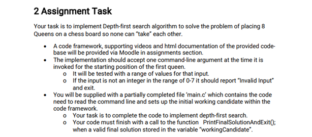 2 Assignment Task
Your task is to implement Depth-first search algorithm to solve the problem of placing 8
Queens on a chess board so none can "take" each other.
• A code framework, supporting videos and html documentation of the provided code-
base will be provided via Moodle in assignments section.
• The implementation should accept one command-line argument at the time it is
invoked for the starting position of the first queen.
o Itwill be tested with a range of values for that input.
o If the input is not an integer in the range of 0-7 it should report "Invalid Input"
and exit.
You will be supplied with a partially completed file 'main.c' which contains the code
need to read the command line and sets up the initial working candidate within the
code framework.
o Your task is to complete the code to implement depth-first search.
o Your code must finish with a call to the function PrintFinalSolutionAndExit():
when a valid final solution stored in the variable "workingCandidate".
