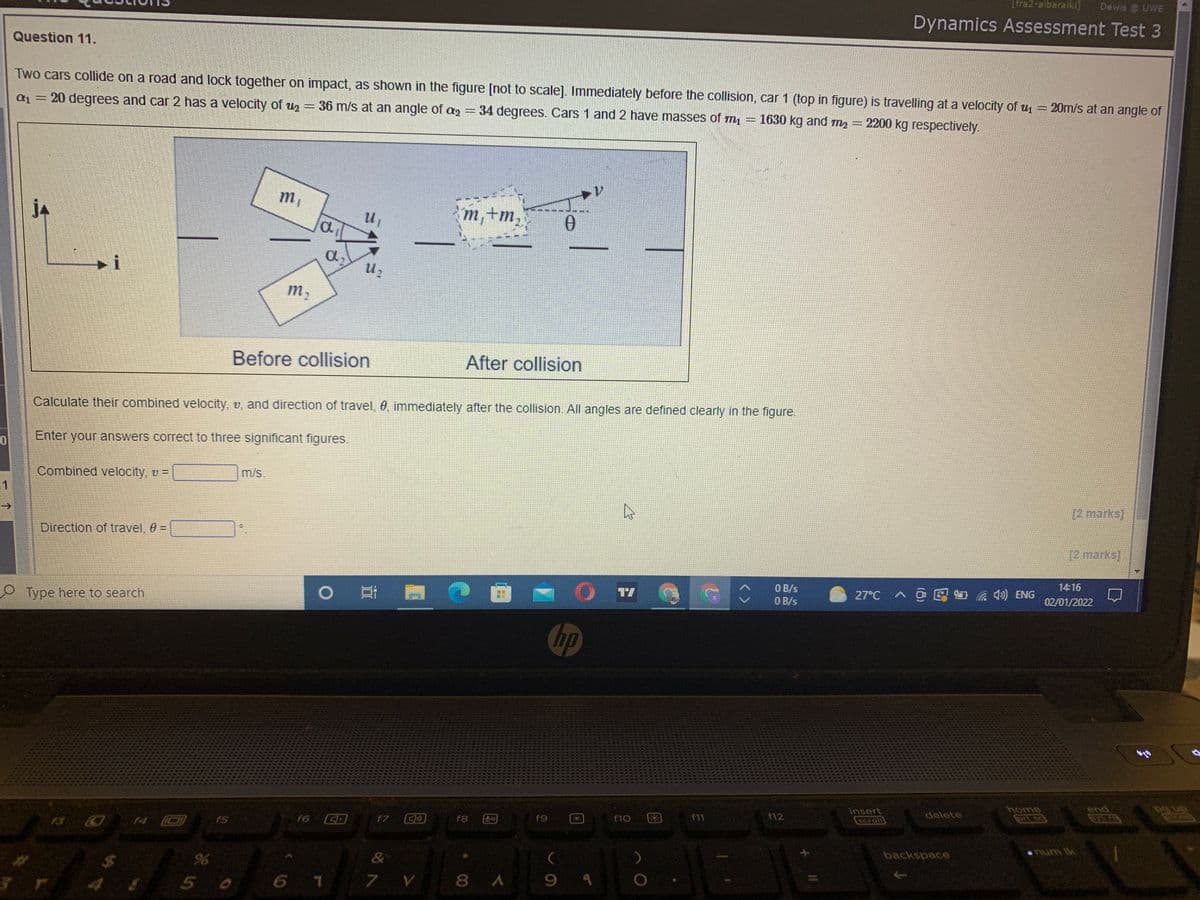 Lfra2-albaraiki]
Dewis @ UWE
Dynamics Assessment Test 3
Question 11.
Two cars collide on a road and lock together on impact, as shown in the figure [not to scale]. Immediately before the collision, car 1 (top in figure) is travelling at a velocity of u = 20m/s at an angle of
a= 20 degrees and car 2 has a velocity of uz = 36 m/s at an angle of ag =34 degrees. Cars 1 and 2 have masses of m = 1630 kg and m, =
2200 kg respectively.
m,
jA
m,+m,
a,
m,
Before collision
After collision
Calculate their combined velocity, v, and direction of travel, 0, immediately after the collision. All angles are defined clearly in the figure.
Enter your answers correct to three significant figures.
Combined velocity, v =
m/s.
11
[2 marks]
Direction of travel, 0 =
%3D
[2 marks]
O B/s
O B/s
14:16
Type here to search
ONE (D ツ , 包可 く
27°C
02/01/2022
hp
end
insert
scroll
f6 CD
E困
delete
f5
f7
f8
f9
f10
F11
f12
96
&
backspace
num lk
5 0
6 7
7 V
8 A
9.
多
