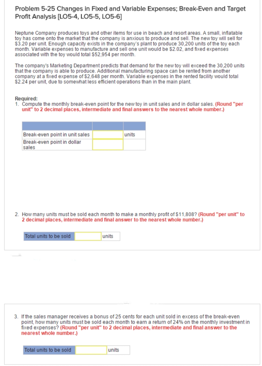 Problem 5-25 Changes in Fixed and Variable Expenses; Break-Even and Target
Profit Analysis [LO5-4, LO5-5, LO5-6]
Neptune Company produces toys and other items for use in beach and resort areas. A small, inflatable
toy has come onto the market that the company is anxious to produce and sell. The new toy will sell for
$3.20 per unit. Enough capacity exists in the company's plant to produce 30,200 units of the toy each
month. Variable expenses to manufacture and sell one unit would be $2.02, and fixed expenses
associated with the toy would total $52,954 per month.
The company's Marketing Department predicts that demand for the new toy will exceed the 30,200 units
that the company is able to produce. Additional manufacturing space can be rented from another
company at a fixed expense of $2,648 per month. Variable expenses in the rented facility would total
$2.24 per unit, due to somewhat less efficient operations than in the main plant.
Required:
1. Compute the monthly break-even point for the new toy in unit sales and in dollar sales. (Round "per
unit" to 2 decimal places, intermediate and final answers to the nearest whole number.)
Break-even point in unit sales
Break-even point in dollar
sales
units
2. How many units must be sold each month to make a monthly profit of $11,808? (Round "per unit" to
2 decimal places, intermediate and final answer to the nearest whole number.)
Total units to be sold
units
3. If the sales manager receives a bonus of 25 cents for each unit sold in excess of the break-even
point, how many units must be sold each month to earn a return of 24% on the monthly investment in
fixed expenses? (Round "per unit" to 2 decimal places, intermediate and final answer to the
nearest whole number.)
Total units to be sold
units