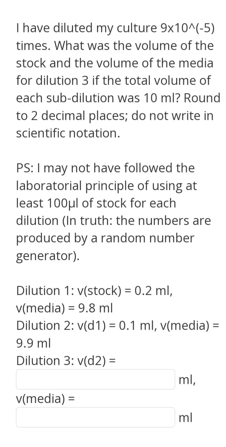 I have diluted my culture 9x10^(-5)
times. What was the volume of the
stock and the volume of the media
for dilution 3 if the total volume of
each sub-dilution was 10 ml? Round
to 2 decimal places; do not write in
scientific notation.
PS: I may not have followed the
laboratorial principle of using at
least 100μl of stock for each
dilution (In truth: the numbers are
produced by a random number
generator).
Dilution 1: v(stock) = 0.2 ml,
v(media) = 9.8 ml
Dilution 2: v(d1) = 0.1 ml, v(media) =
9.9 ml
Dilution 3: v(d2) =
v(media) =
ml,
3