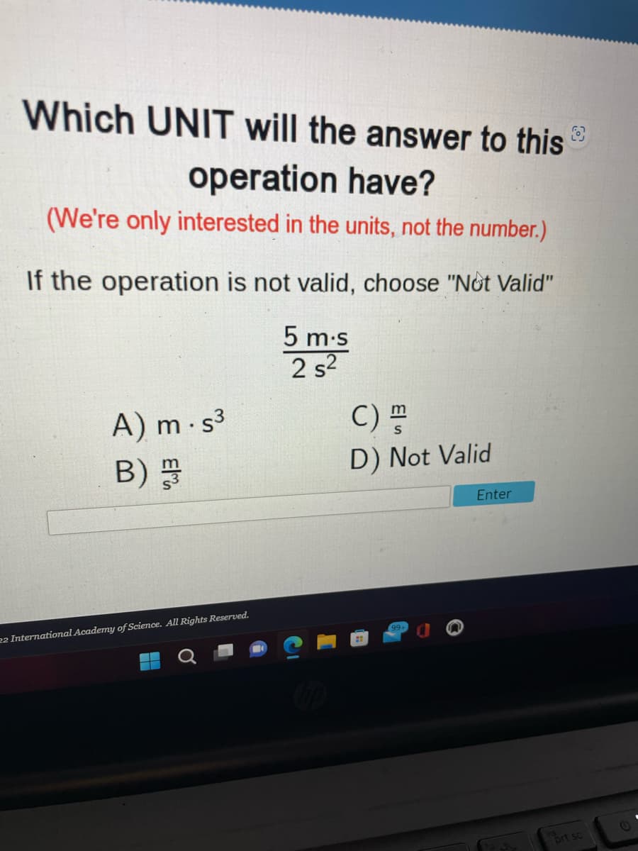 Which UNIT will the answer to this
operation have?
(We're only interested in the units, not the number.)
If the operation is not valid, choose "Not Valid"
5 m.s
2 s²
A) m-s³
B)
22 International Academy of Science. All Rights Reserved.
C) H
D) Not Valid
Enter
prt sc
C