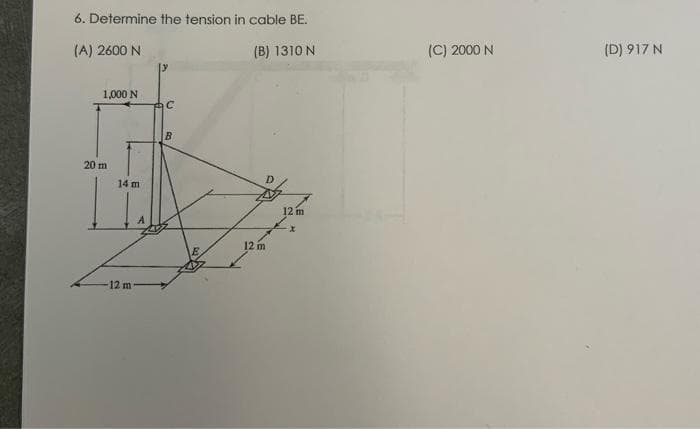 6. Determine the tension in cable BE.
(A) 2600 N
(B) 1310 N
1,000 N
20 m
14 m
12 m
עו
C
B
12 m
12 m
X
(C) 2000 N
(D) 917 N
