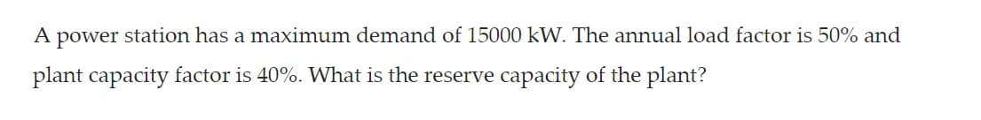 A power station has a maximum demand of 15000 kW. The annual load factor is 50% and
plant capacity factor is 40%. What is the reserve capacity of the plant?
