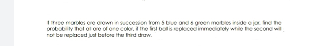 If three marbles are drawn in succession from 5 blue and 6 green marbles inside a jar, find the
probability that all are of one color, if the first ball is replaced immediately while the second will
not be replaced just before the third draw.
