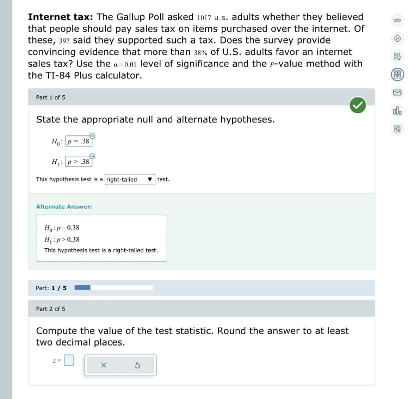 Internet tax: The Gallup Poll asked 1017 u.s. adults whether they believed
that people should pay sales tax on items purchased over the internet. Of
these, 397 said they supported such a tax. Does the survey provide
convincing evidence that more than 38% of U.S. adults favor an internet
sales tax? Use the α=0.01 level of significance and the P-value method with
the TI-84 Plus calculator.
Part 1 of 5
State the appropriate null and alternate hypotheses.
Ho: p= .38
H₁:p> .38
This hypothesis test is a right-tailed
Alternate Answer:
Ho: p=0.38
H₁:p>0.38
This hypothesis test is a right-tailed test.
Part: 1/5
Part 2 of 5
test.
Compute the value of the test statistic. Round the answer to at least
two decimal places.
x
00
(9
olo